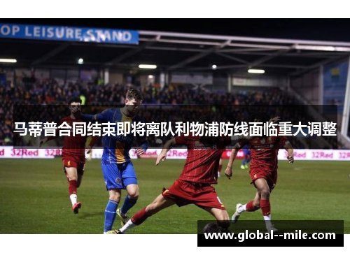 马蒂普合同结束即将离队利物浦防线面临重大调整