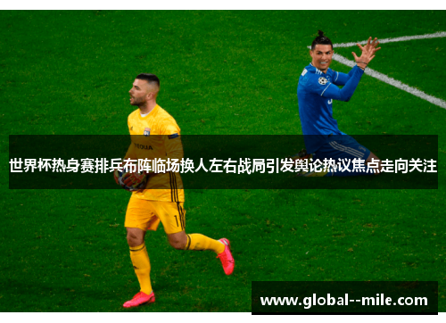 世界杯热身赛排兵布阵临场换人左右战局引发舆论热议焦点走向关注