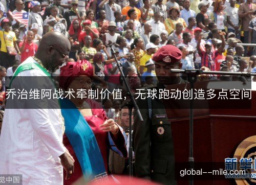 乔治维阿战术牵制价值,无球跑动创造多点空间 乔治维阿战术牵制价值,无球跑动创造多点空间